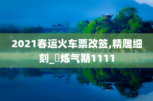 2021春运火车票改签,精雕细刻_‌炼气期1111