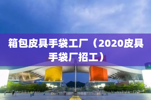 箱包皮具手袋工厂（2020皮具手袋厂招工）