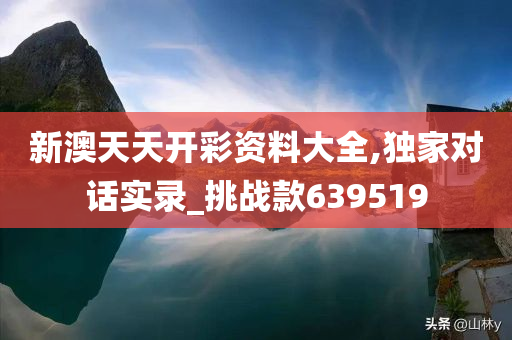 新澳天天开彩资料大全,独家对话实录_挑战款639519