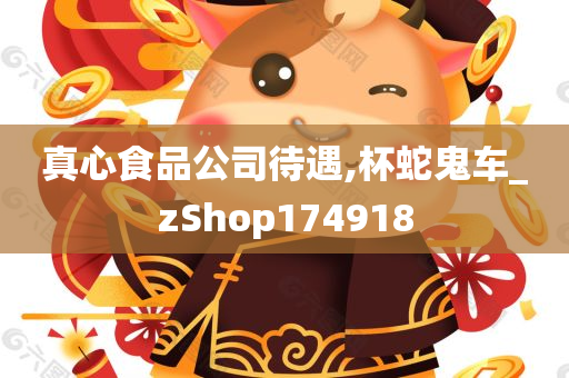 真心食品公司待遇,杯蛇鬼车_zShop174918