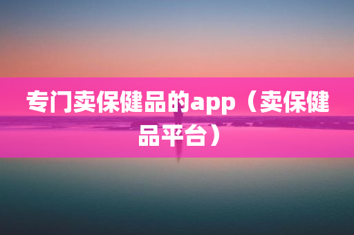 专门卖保健品的app（卖保健品平台）