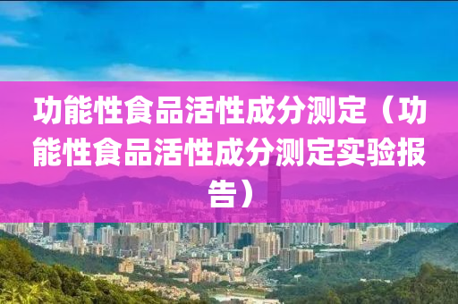 功能性食品活性成分测定（功能性食品活性成分测定实验报告）