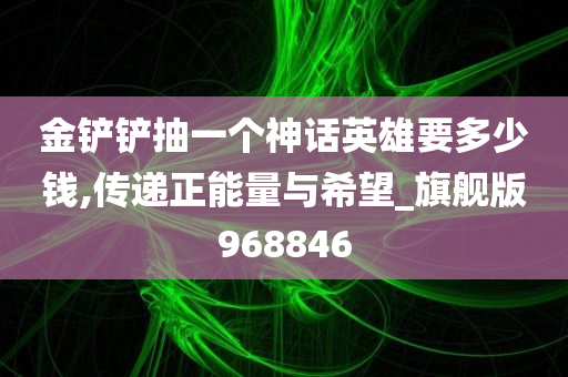 金铲铲抽一个神话英雄要多少钱,传递正能量与希望_旗舰版968846