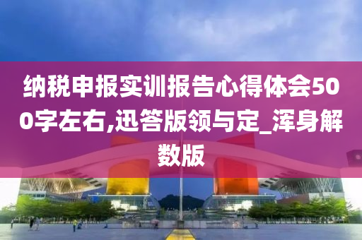 纳税申报实训报告心得体会500字左右,迅答版领与定_浑身解数版