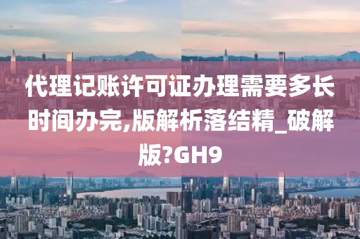 代理记账许可证办理需要多长时间办完,版解析落结精_破解版?GH9