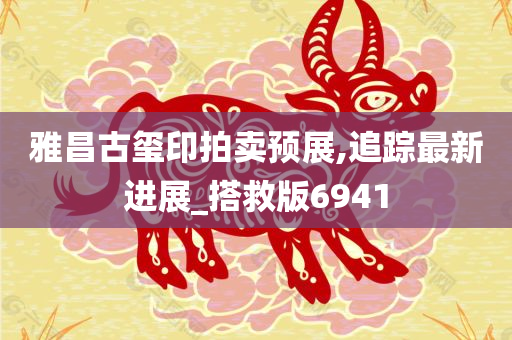 雅昌古玺印拍卖预展,追踪最新进展_搭救版6941