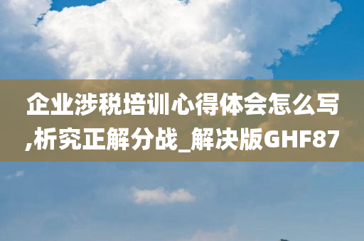 企业涉税培训心得体会怎么写,析究正解分战_解决版GHF87