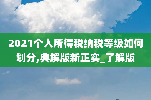 2021个人所得税纳税等级如何划分,典解版新正实_了解版