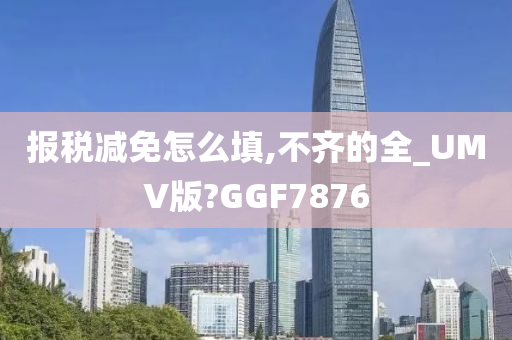 报税减免怎么填,不齐的全_UMV版?GGF7876