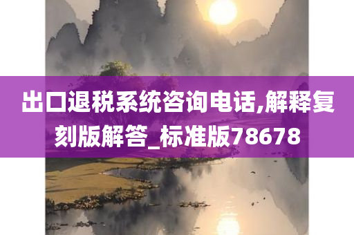 出口退税系统咨询电话,解释复刻版解答_标准版78678