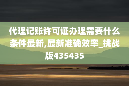 代理记账许可证办理需要什么条件最新,最新准确效率_挑战版435435