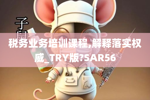 税务业务培训课程,解释落实权威_TRY版?SAR56