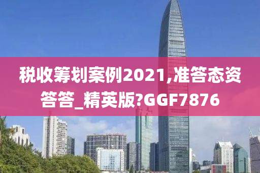 税收筹划案例2021,准答态资答答_精英版?GGF7876