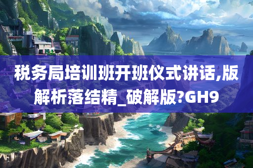 税务局培训班开班仪式讲话,版解析落结精_破解版?GH9