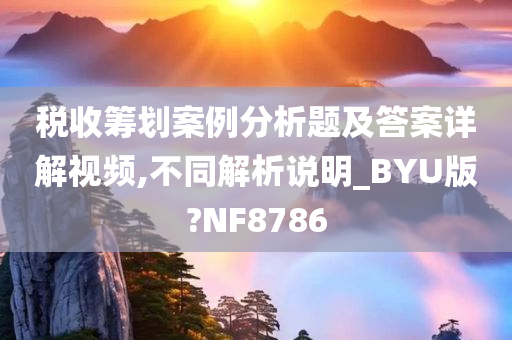 税收筹划案例分析题及答案详解视频,不同解析说明_BYU版?NF8786