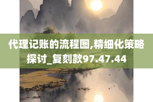 代理记账的流程图,精细化策略探讨_复刻款97.47.44