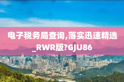 电子税务局查询,落实迅速精选_RWR版?GJU86