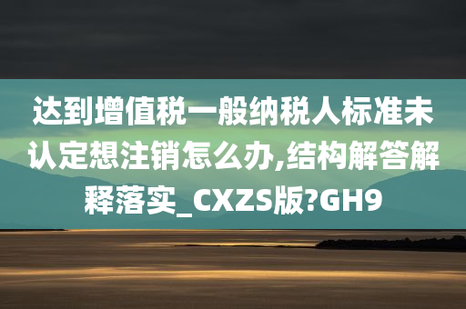 达到增值税一般纳税人标准未认定想注销怎么办,结构解答解释落实_CXZS版?GH9