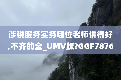 涉税服务实务哪位老师讲得好,不齐的全_UMV版?GGF7876