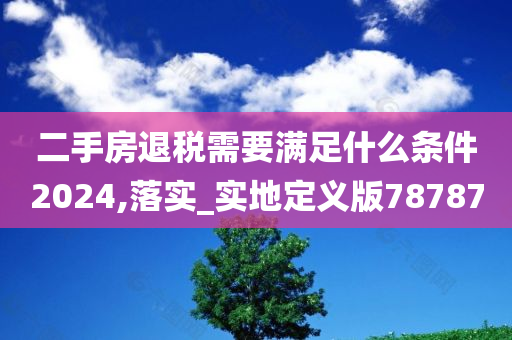 二手房退税需要满足什么条件2024,落实_实地定义版78787